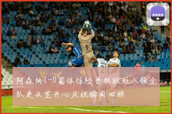 阿森纳1-0葡体惊险晋级欧冠八强全队更衣室开心庆祝瞬间回顾