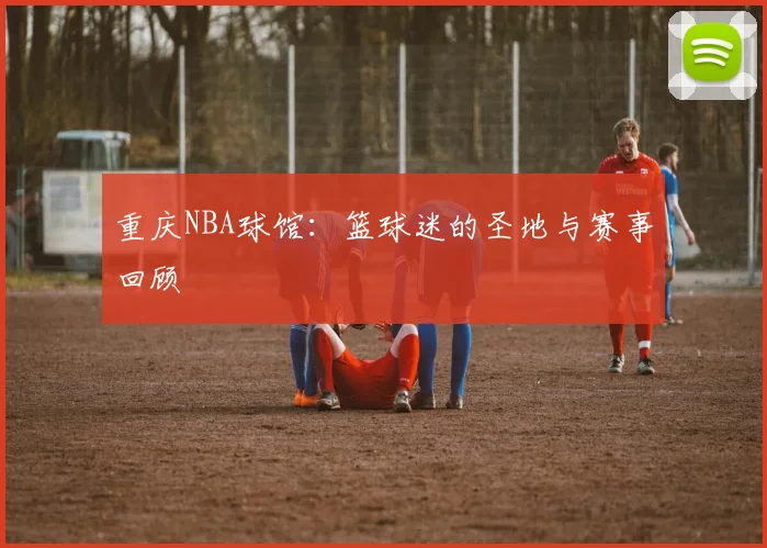 重庆NBA球馆：篮球迷的圣地与赛事回顾