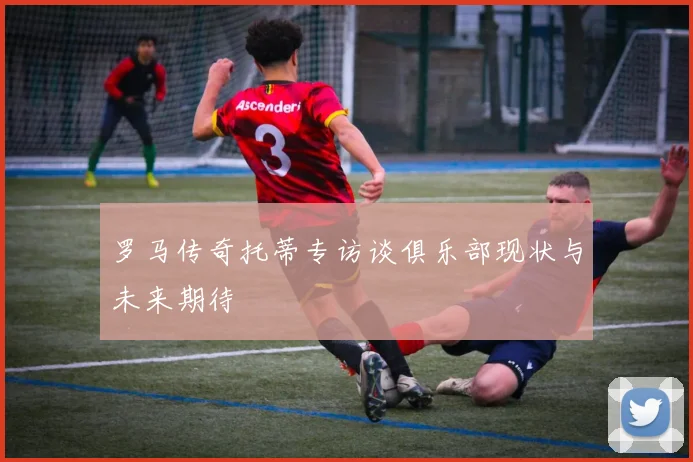 罗马传奇托蒂专访谈俱乐部现状与未来期待