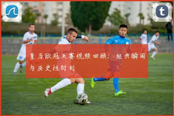 皇马欧冠决赛视频回顾:经典瞬间与历史性时刻