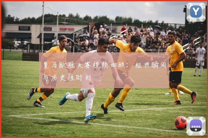 皇马欧冠决赛视频回顾：经典瞬间与历史性时刻